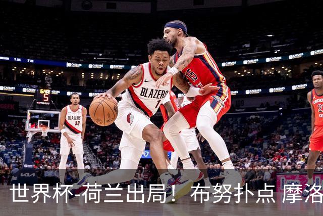 世界杯-荷兰出局！布努扑点 摩洛哥点球战总分4-3进16强