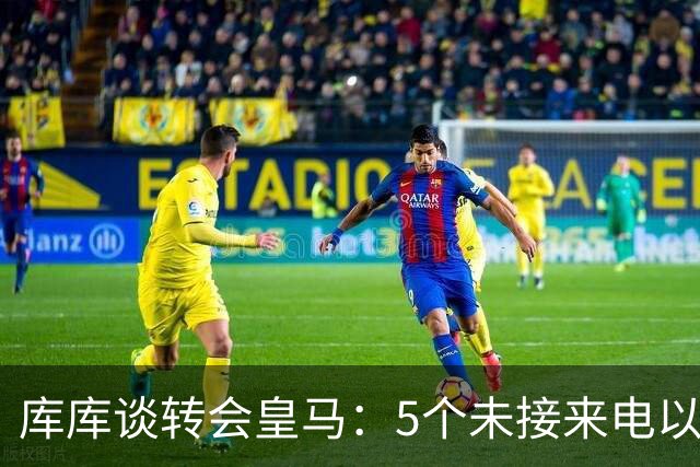 库库谈转会皇马：5个未接来电以为家里出事 经纪人居然让我考虑下