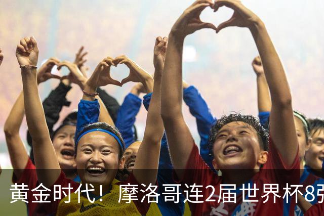 黄金时代！摩洛哥连2届世界杯8强 各级国字号花繁叶茂